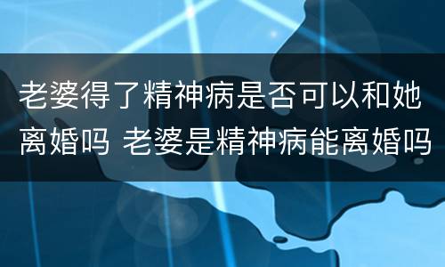 老婆得了精神病是否可以和她离婚吗 老婆是精神病能离婚吗