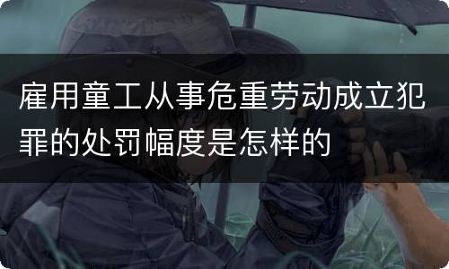 雇用童工从事危重劳动成立犯罪的处罚幅度是怎样的