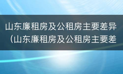 山东廉租房及公租房主要差异（山东廉租房及公租房主要差异有哪些）