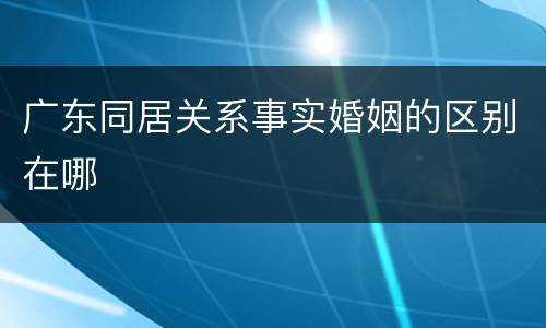 广东同居关系事实婚姻的区别在哪
