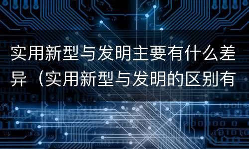 实用新型与发明主要有什么差异（实用新型与发明的区别有哪些）