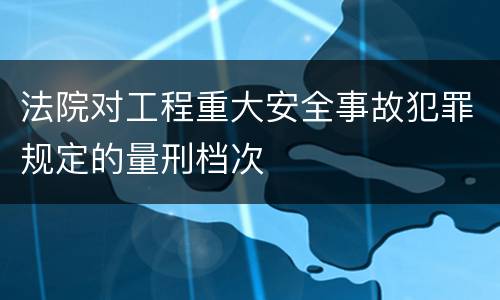 法院对工程重大安全事故犯罪规定的量刑档次
