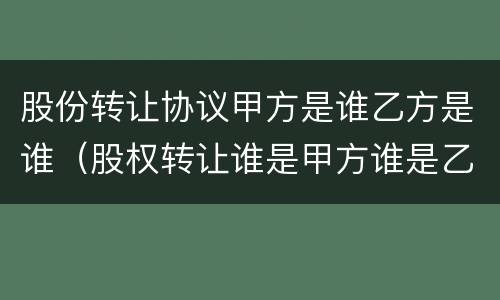 股份转让协议甲方是谁乙方是谁（股权转让谁是甲方谁是乙方）