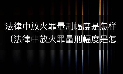法律中放火罪量刑幅度是怎样（法律中放火罪量刑幅度是怎样计算的）