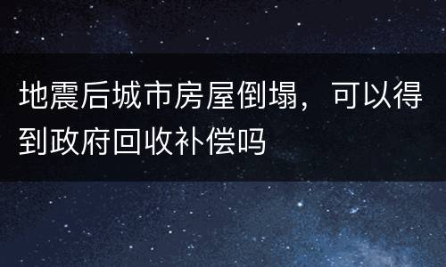 地震后城市房屋倒塌，可以得到政府回收补偿吗