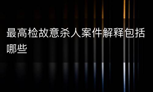 最高检故意杀人案件解释包括哪些