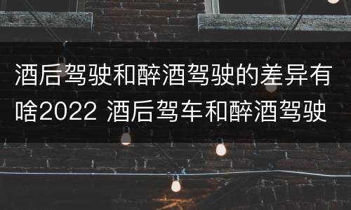 酒后驾驶和醉酒驾驶的差异有啥2022 酒后驾车和醉酒驾驶