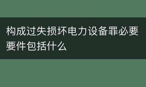 构成过失损坏电力设备罪必要要件包括什么