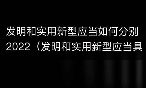 发明和实用新型应当如何分别2022（发明和实用新型应当具备）