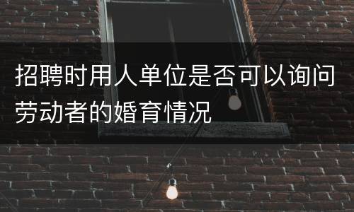 招聘时用人单位是否可以询问劳动者的婚育情况