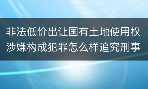 非法低价出让国有土地使用权涉嫌构成犯罪怎么样追究刑事责任