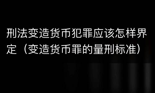 刑法变造货币犯罪应该怎样界定（变造货币罪的量刑标准）