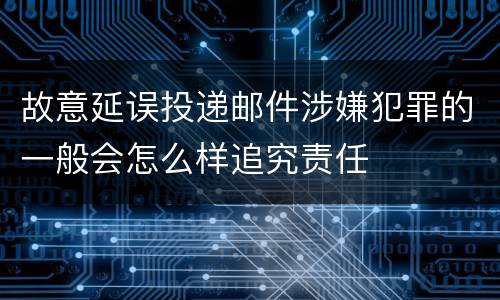 故意延误投递邮件涉嫌犯罪的一般会怎么样追究责任