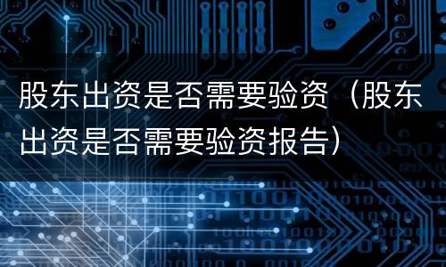 股东出资是否需要验资（股东出资是否需要验资报告）