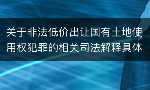 关于非法低价出让国有土地使用权犯罪的相关司法解释具体是什么重要规定