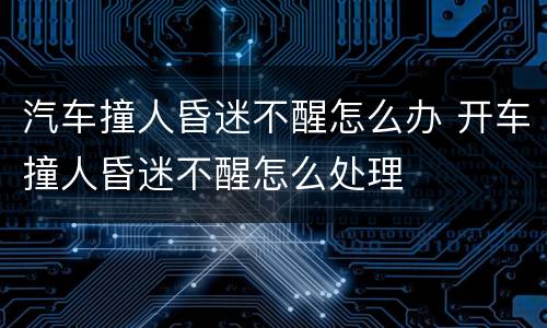 汽车撞人昏迷不醒怎么办 开车撞人昏迷不醒怎么处理