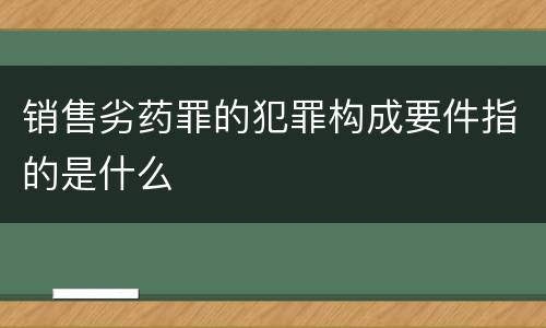 销售劣药罪的犯罪构成要件指的是什么