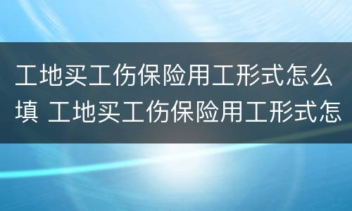工地买工伤保险用工形式怎么填 工地买工伤保险用工形式怎么填写