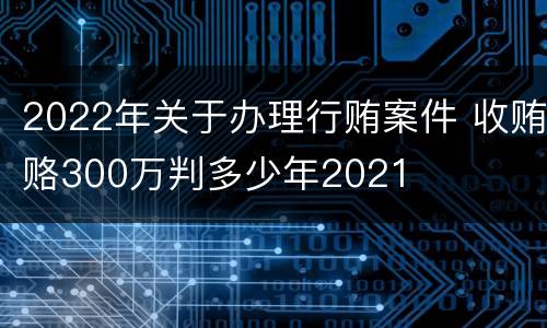 2022年关于办理行贿案件 收贿赂300万判多少年2021