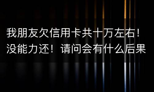 我朋友欠信用卡共十万左右！没能力还！请问会有什么后果！谢谢律师解答