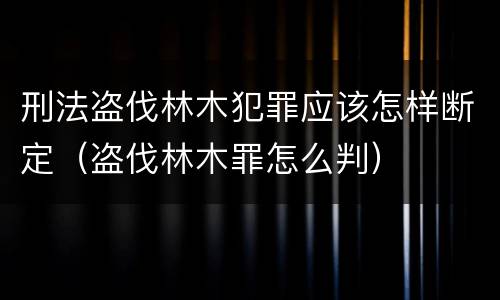 刑法盗伐林木犯罪应该怎样断定（盗伐林木罪怎么判）
