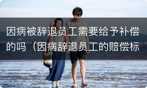 因病被辞退员工需要给予补偿的吗（因病辞退员工的赔偿标准）