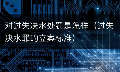 对过失决水处罚是怎样（过失决水罪的立案标准）