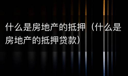 什么是房地产的抵押（什么是房地产的抵押贷款）