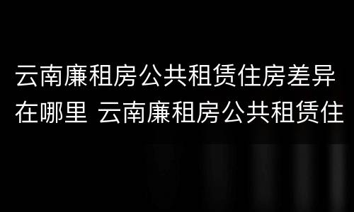 云南廉租房公共租赁住房差异在哪里 云南廉租房公共租赁住房差异在哪里办理