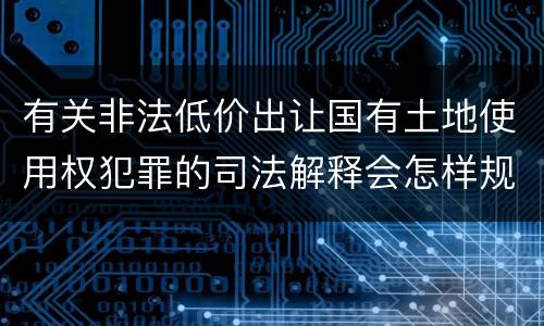 有关非法低价出让国有土地使用权犯罪的司法解释会怎样规定
