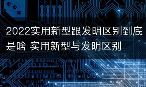 2022实用新型跟发明区别到底是啥 实用新型与发明区别