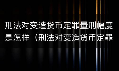 刑法对变造货币定罪量刑幅度是怎样（刑法对变造货币定罪量刑幅度是怎样计算的）