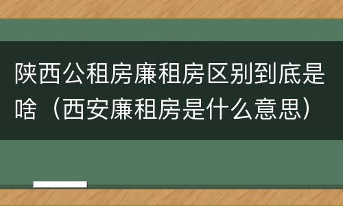 陕西公租房廉租房区别到底是啥（西安廉租房是什么意思）