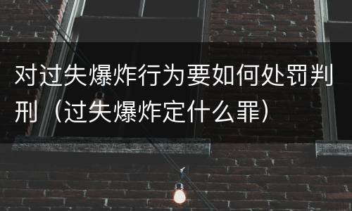 对过失爆炸行为要如何处罚判刑（过失爆炸定什么罪）