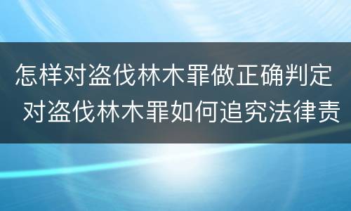 怎样对盗伐林木罪做正确判定 对盗伐林木罪如何追究法律责任