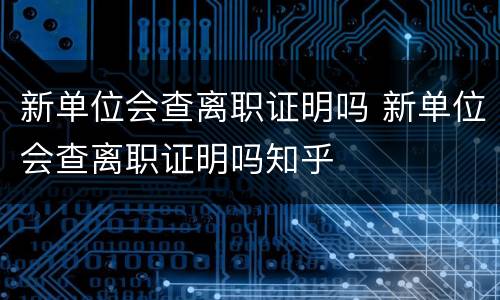 新单位会查离职证明吗 新单位会查离职证明吗知乎