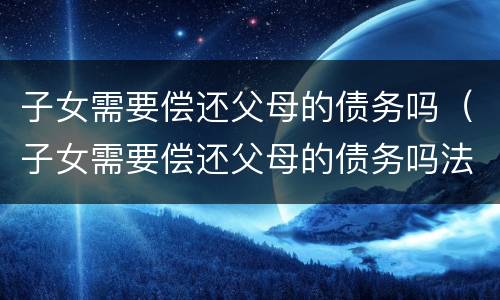 子女需要偿还父母的债务吗（子女需要偿还父母的债务吗法律）
