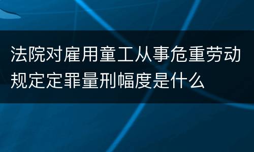 法院对雇用童工从事危重劳动规定定罪量刑幅度是什么