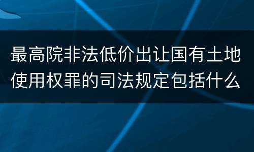 最高院非法低价出让国有土地使用权罪的司法规定包括什么内容