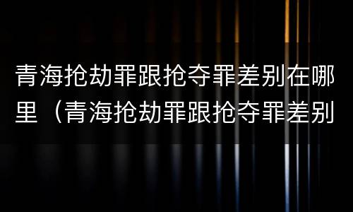 青海抢劫罪跟抢夺罪差别在哪里（青海抢劫罪跟抢夺罪差别在哪里查）
