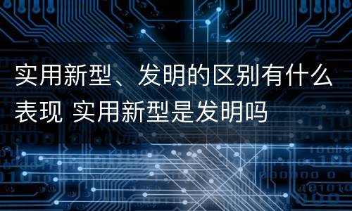 实用新型、发明的区别有什么表现 实用新型是发明吗