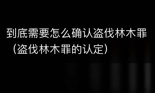 到底需要怎么确认盗伐林木罪（盗伐林木罪的认定）
