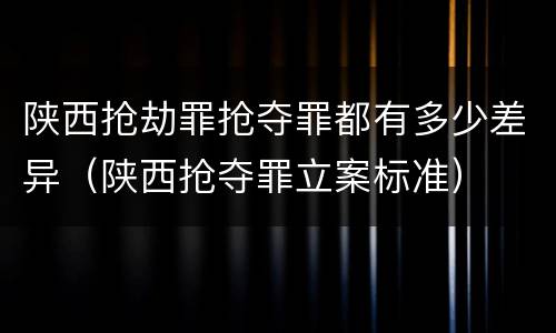 陕西抢劫罪抢夺罪都有多少差异（陕西抢夺罪立案标准）