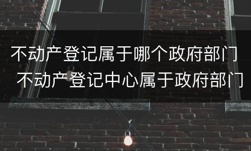 不动产登记属于哪个政府部门 不动产登记中心属于政府部门吗