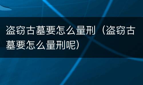盗窃古墓要怎么量刑（盗窃古墓要怎么量刑呢）