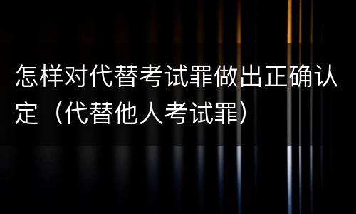 怎样对代替考试罪做出正确认定（代替他人考试罪）