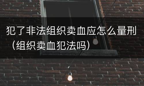 犯了非法组织卖血应怎么量刑（组织卖血犯法吗）