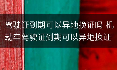 驾驶证到期可以异地换证吗 机动车驾驶证到期可以异地换证吗