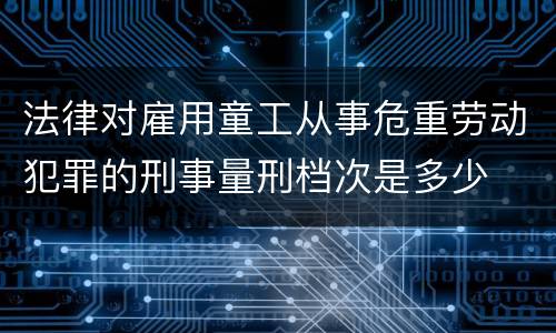法律对雇用童工从事危重劳动犯罪的刑事量刑档次是多少