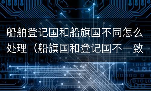 船舶登记国和船旗国不同怎么处理（船旗国和登记国不一致）